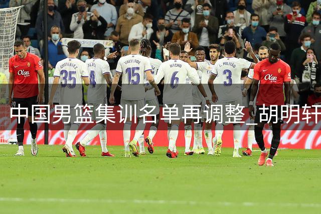 中国男篮集训名单再调整 胡明轩王俊杰回归填补空缺