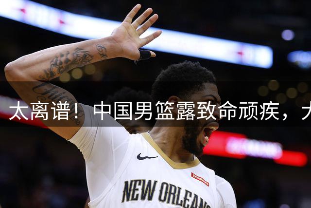 太离谱！中国男篮露致命顽疾，大胜背后，全队仅2助攻，无联动配合