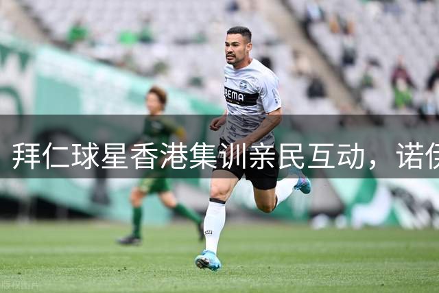 拜仁球星香港集训亲民互动，诺伊尔等球星与球迷其乐融融