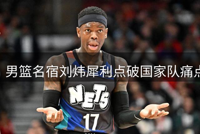 男篮名宿刘炜犀利点破国家队痛点：个人能力掩盖不了团队短板