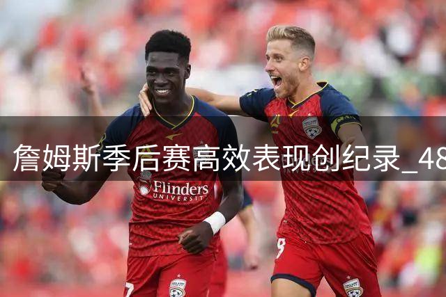 詹姆斯季后赛高效表现创纪录 48场真实命中率超七成领跑历史