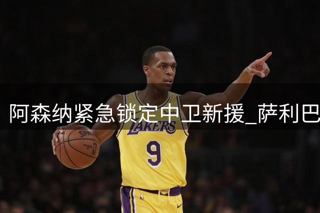 阿森纳紧急锁定中卫新援 萨利巴伤停引发后防危机