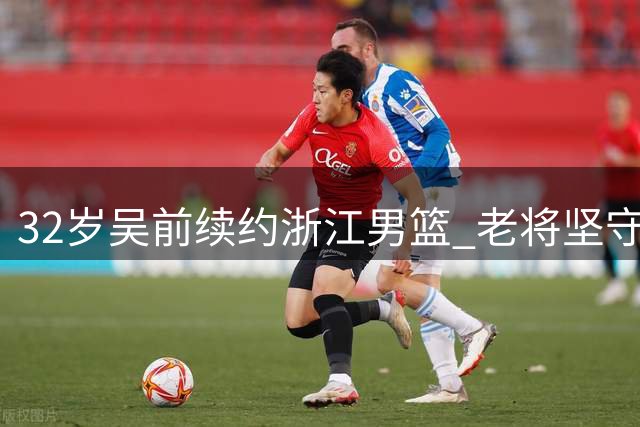 32岁吴前续约浙江男篮 老将坚守诠释"一人一城"传奇