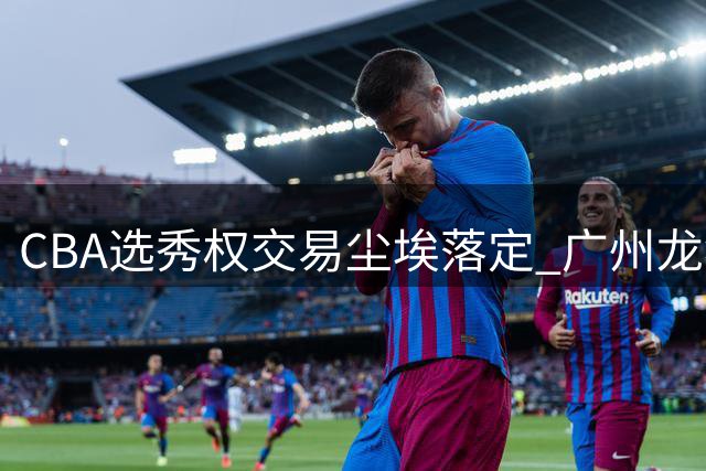 CBA选秀权交易尘埃落定 广州龙狮豪掷筹码锁定状元签