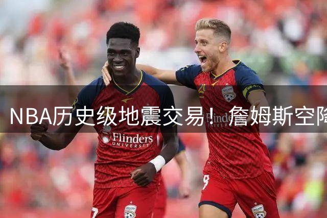 NBA历史级地震交易！詹姆斯空降费城联手恩比德组建超级战舰